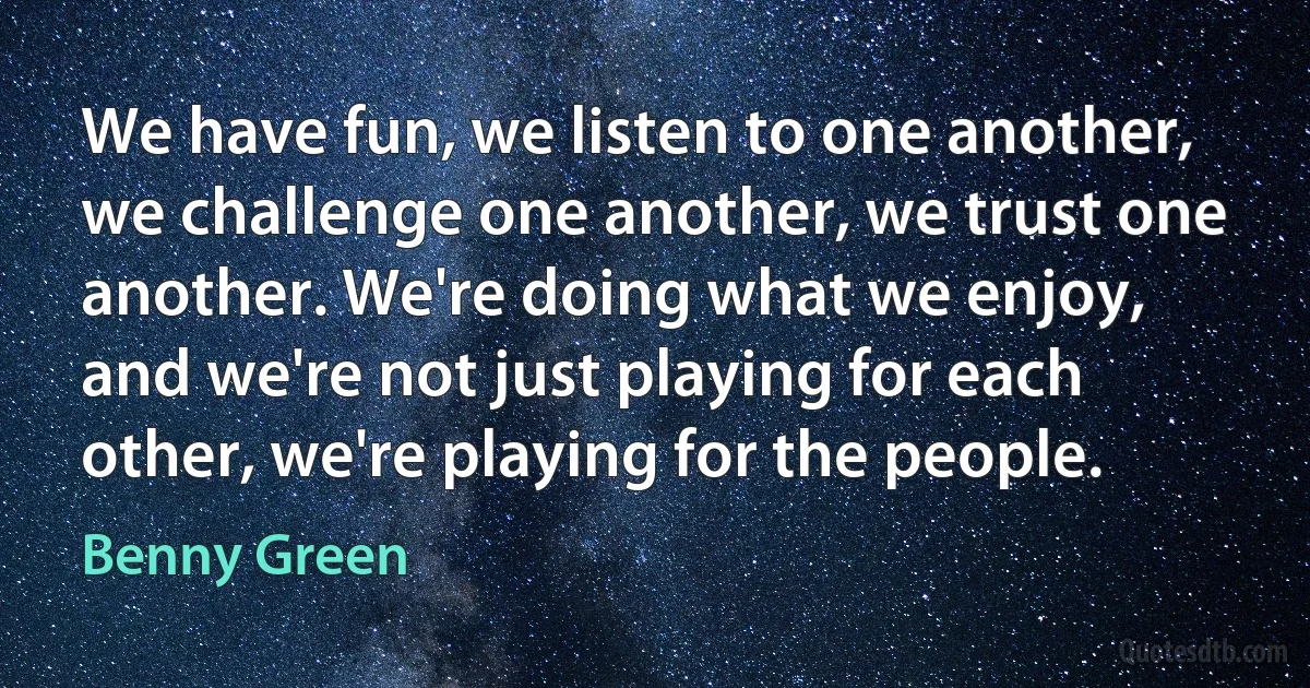 We have fun, we listen to one another, we challenge one another, we trust one another. We're doing what we enjoy, and we're not just playing for each other, we're playing for the people. (Benny Green)