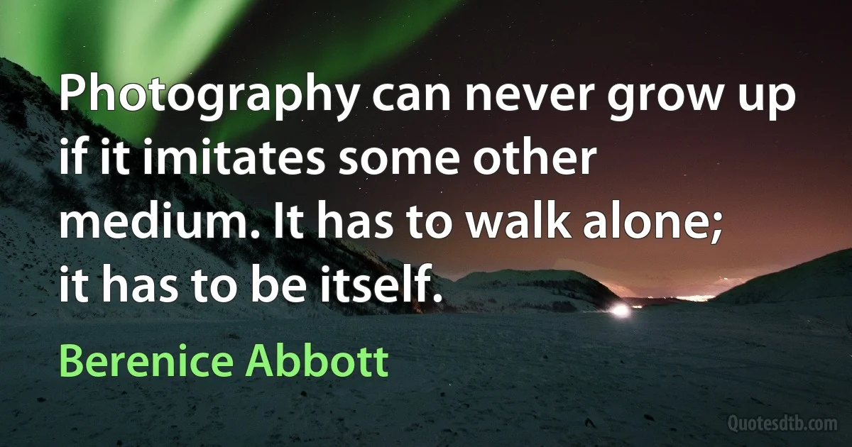 Photography can never grow up if it imitates some other medium. It has to walk alone; it has to be itself. (Berenice Abbott)