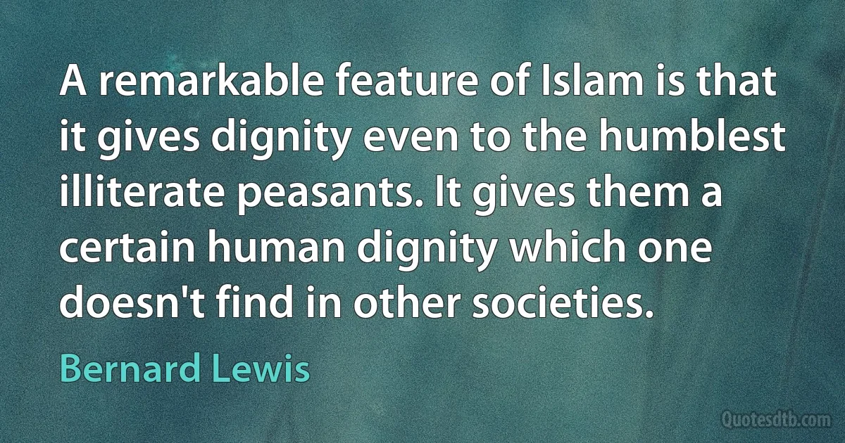 A remarkable feature of Islam is that it gives dignity even to the humblest illiterate peasants. It gives them a certain human dignity which one doesn't find in other societies. (Bernard Lewis)