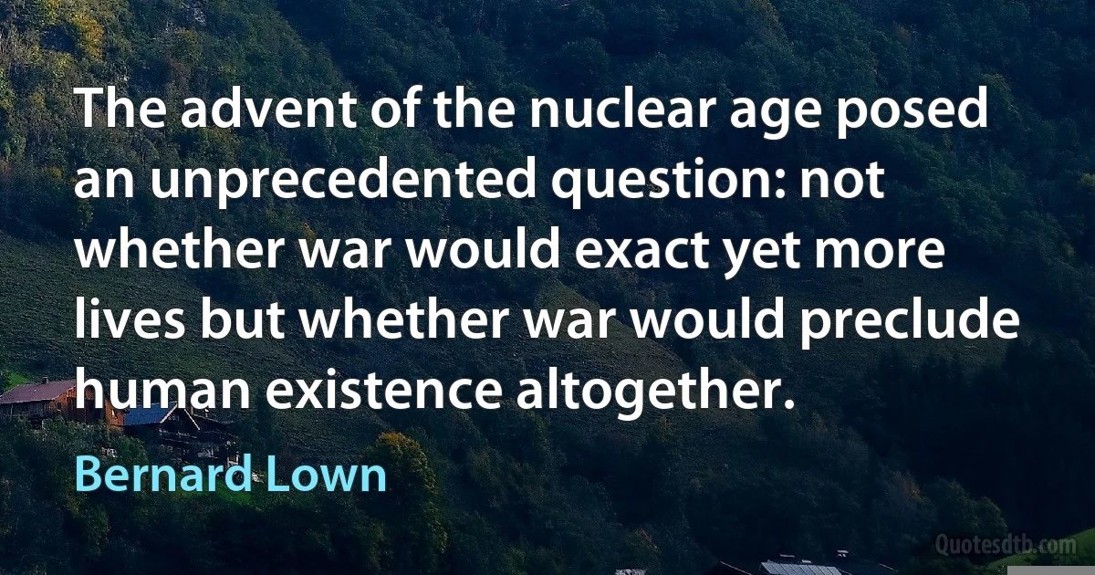 The advent of the nuclear age posed an unprecedented question: not whether war would exact yet more lives but whether war would preclude human existence altogether. (Bernard Lown)