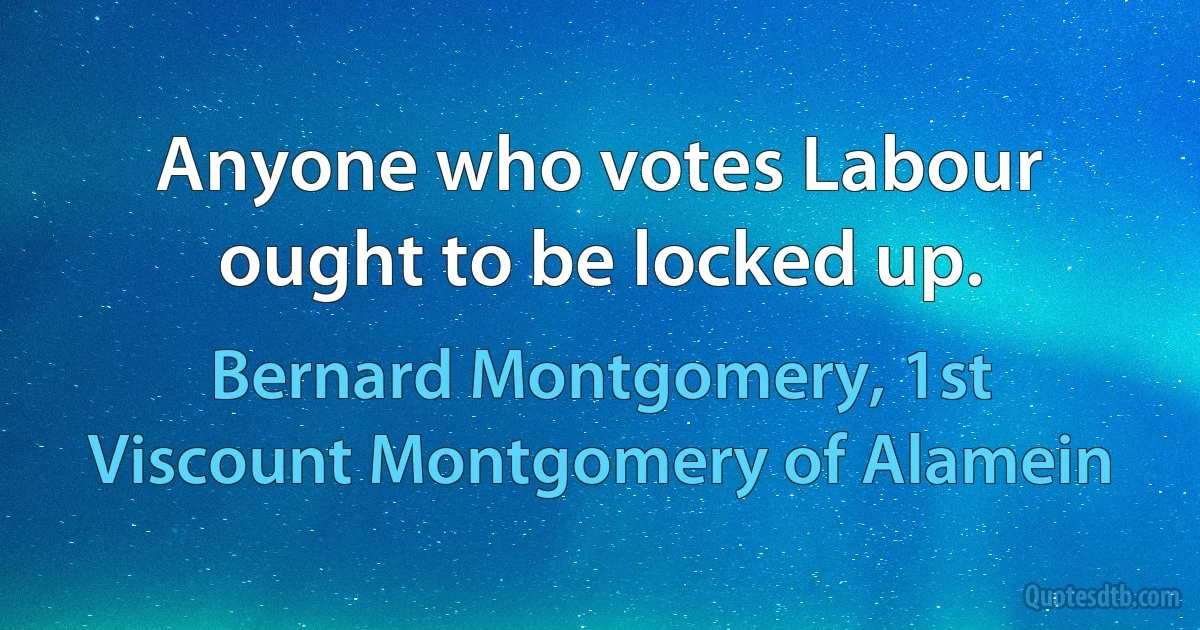 Anyone who votes Labour ought to be locked up. (Bernard Montgomery, 1st Viscount Montgomery of Alamein)