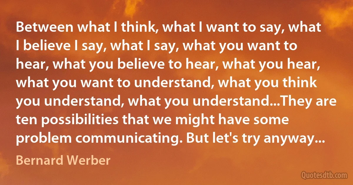 Between what I think, what I want to say, what I believe I say, what I say, what you want to hear, what you believe to hear, what you hear, what you want to understand, what you think you understand, what you understand...They are ten possibilities that we might have some problem communicating. But let's try anyway... (Bernard Werber)