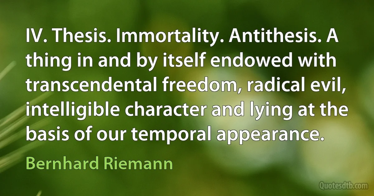 IV. Thesis. Immortality. Antithesis. A thing in and by itself endowed with transcendental freedom, radical evil, intelligible character and lying at the basis of our temporal appearance. (Bernhard Riemann)