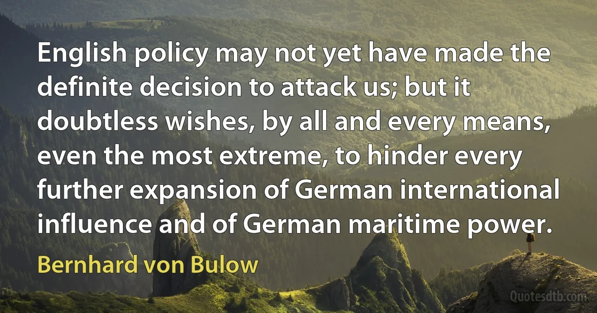 English policy may not yet have made the definite decision to attack us; but it doubtless wishes, by all and every means, even the most extreme, to hinder every further expansion of German international influence and of German maritime power. (Bernhard von Bulow)