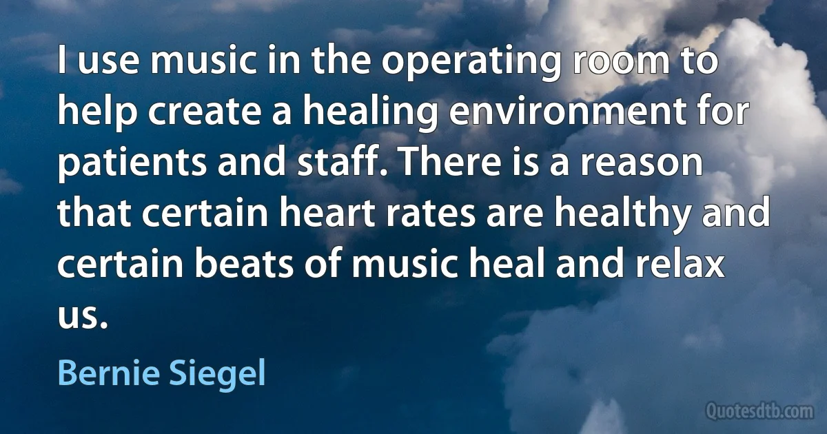 I use music in the operating room to help create a healing environment for patients and staff. There is a reason that certain heart rates are healthy and certain beats of music heal and relax us. (Bernie Siegel)