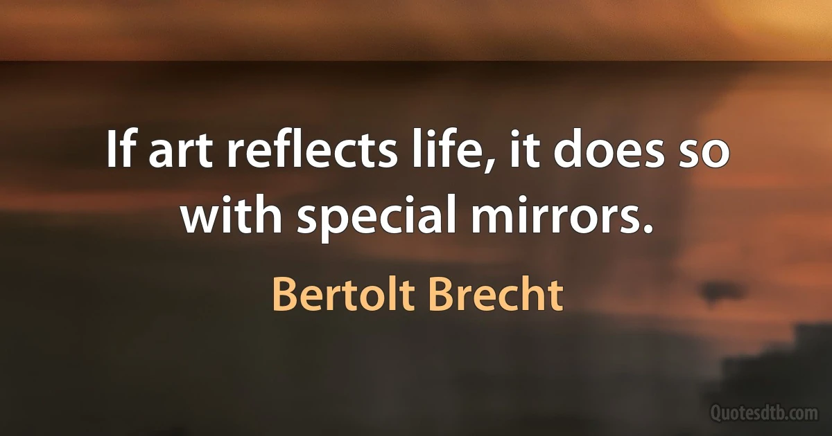 If art reflects life, it does so with special mirrors. (Bertolt Brecht)