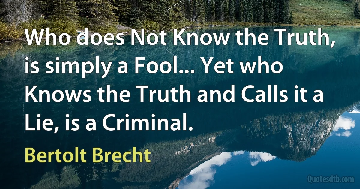 Who does Not Know the Truth, is simply a Fool... Yet who Knows the Truth and Calls it a Lie, is a Criminal. (Bertolt Brecht)