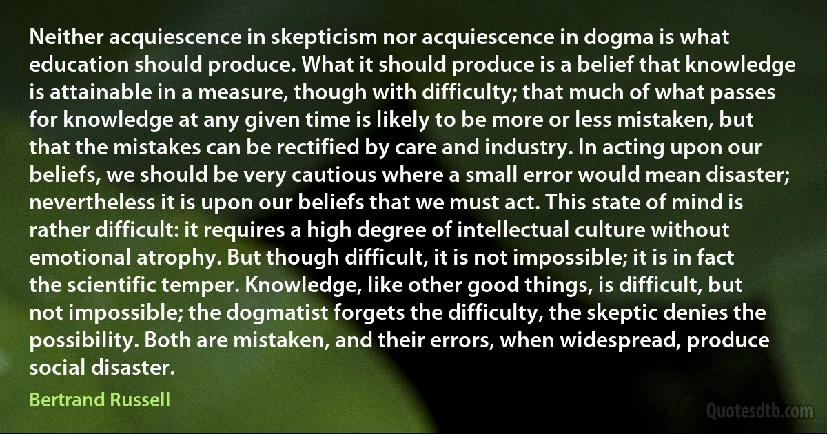 Neither acquiescence in skepticism nor acquiescence in dogma is what education should produce. What it should produce is a belief that knowledge is attainable in a measure, though with difficulty; that much of what passes for knowledge at any given time is likely to be more or less mistaken, but that the mistakes can be rectified by care and industry. In acting upon our beliefs, we should be very cautious where a small error would mean disaster; nevertheless it is upon our beliefs that we must act. This state of mind is rather difficult: it requires a high degree of intellectual culture without emotional atrophy. But though difficult, it is not impossible; it is in fact the scientific temper. Knowledge, like other good things, is difficult, but not impossible; the dogmatist forgets the difficulty, the skeptic denies the possibility. Both are mistaken, and their errors, when widespread, produce social disaster. (Bertrand Russell)