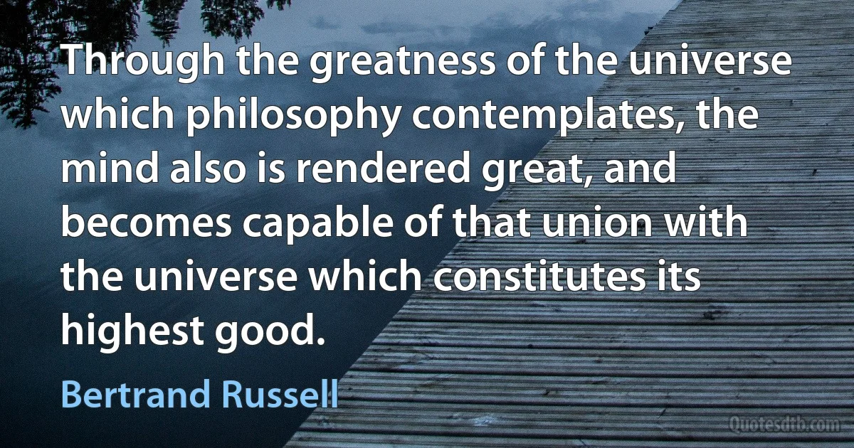 Through the greatness of the universe which philosophy contemplates, the mind also is rendered great, and becomes capable of that union with the universe which constitutes its highest good. (Bertrand Russell)