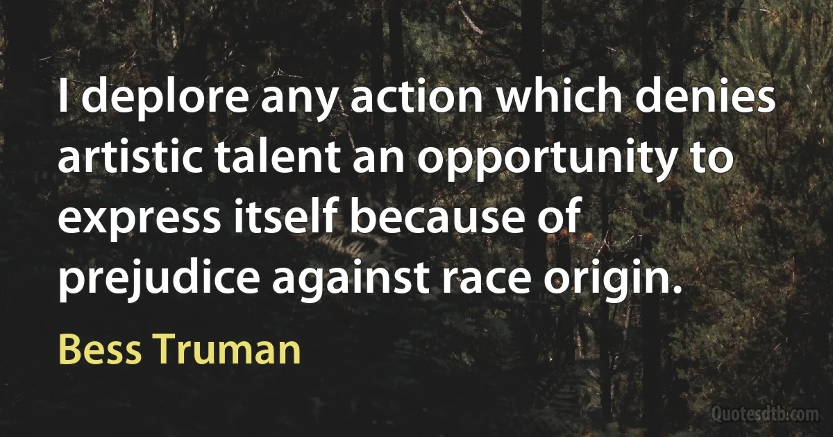 I deplore any action which denies artistic talent an opportunity to express itself because of prejudice against race origin. (Bess Truman)