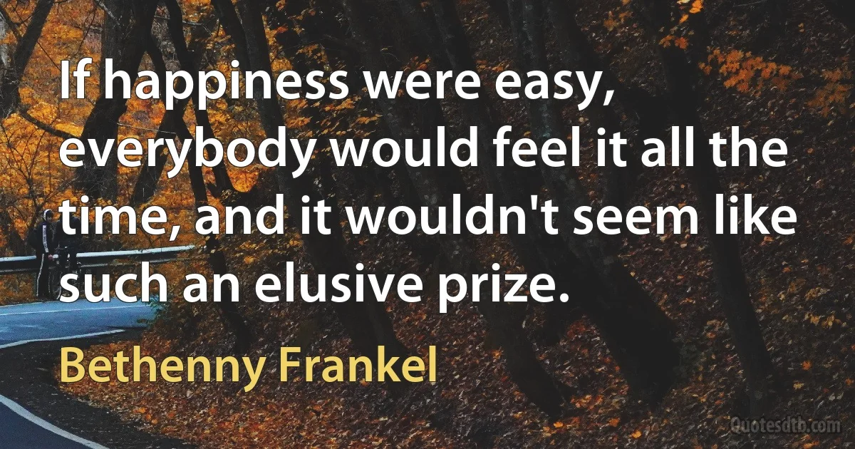 If happiness were easy, everybody would feel it all the time, and it wouldn't seem like such an elusive prize. (Bethenny Frankel)