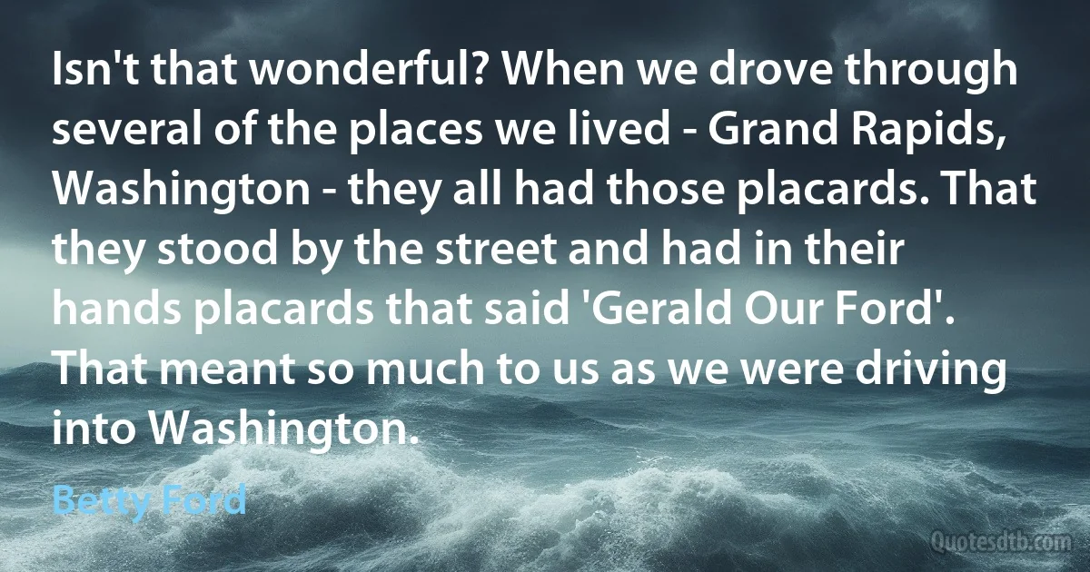 Isn't that wonderful? When we drove through several of the places we lived - Grand Rapids, Washington - they all had those placards. That they stood by the street and had in their hands placards that said 'Gerald Our Ford'. That meant so much to us as we were driving into Washington. (Betty Ford)