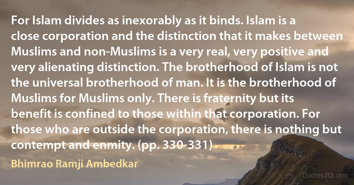 For Islam divides as inexorably as it binds. Islam is a close corporation and the distinction that it makes between Muslims and non-Muslims is a very real, very positive and very alienating distinction. The brotherhood of Islam is not the universal brotherhood of man. It is the brotherhood of Muslims for Muslims only. There is fraternity but its benefit is confined to those within that corporation. For those who are outside the corporation, there is nothing but contempt and enmity. (pp. 330-331) (Bhimrao Ramji Ambedkar)