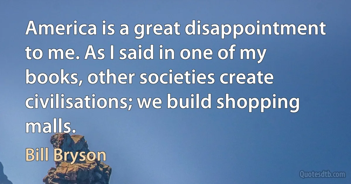 America is a great disappointment to me. As I said in one of my books, other societies create civilisations; we build shopping malls. (Bill Bryson)