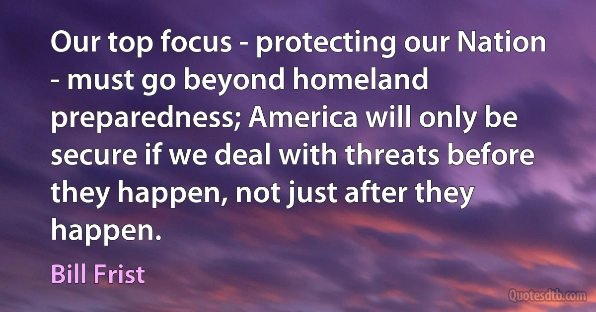 Our top focus - protecting our Nation - must go beyond homeland preparedness; America will only be secure if we deal with threats before they happen, not just after they happen. (Bill Frist)