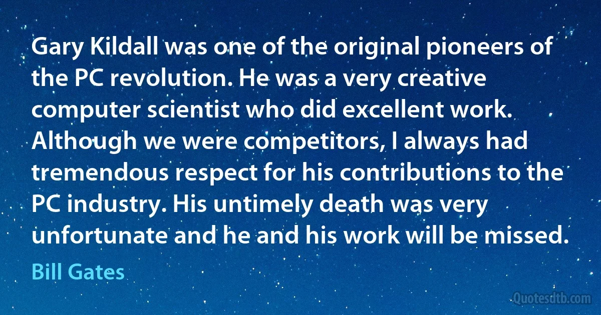 Gary Kildall was one of the original pioneers of the PC revolution. He was a very creative computer scientist who did excellent work. Although we were competitors, I always had tremendous respect for his contributions to the PC industry. His untimely death was very unfortunate and he and his work will be missed. (Bill Gates)