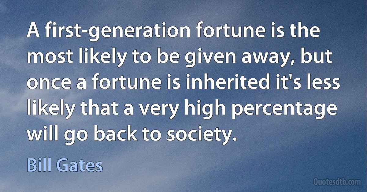 A first-generation fortune is the most likely to be given away, but once a fortune is inherited it's less likely that a very high percentage will go back to society. (Bill Gates)