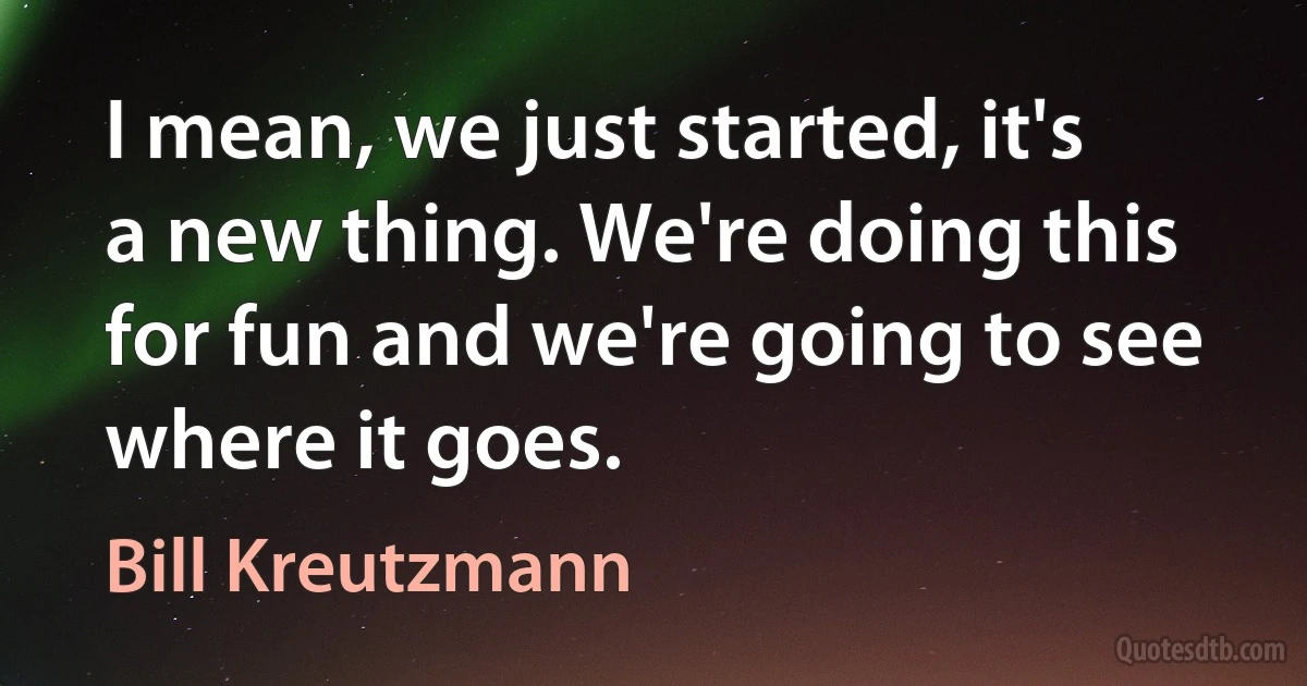 I mean, we just started, it's a new thing. We're doing this for fun and we're going to see where it goes. (Bill Kreutzmann)