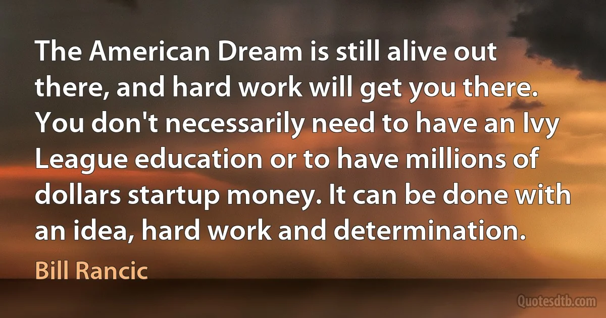 The American Dream is still alive out there, and hard work will get you there. You don't necessarily need to have an Ivy League education or to have millions of dollars startup money. It can be done with an idea, hard work and determination. (Bill Rancic)