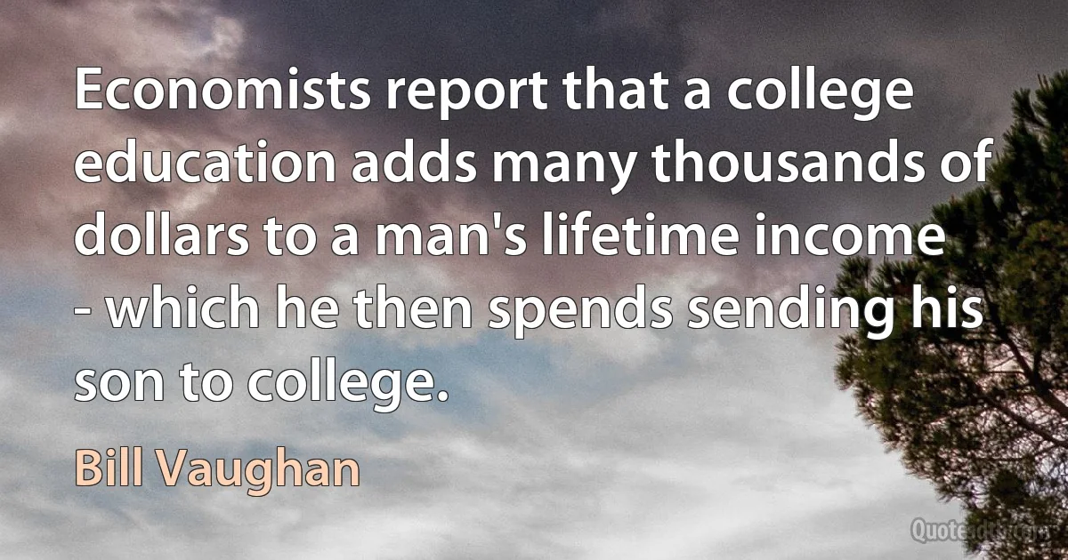 Economists report that a college education adds many thousands of dollars to a man's lifetime income - which he then spends sending his son to college. (Bill Vaughan)