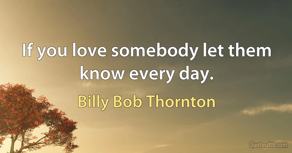 If you love somebody let them know every day. (Billy Bob Thornton)