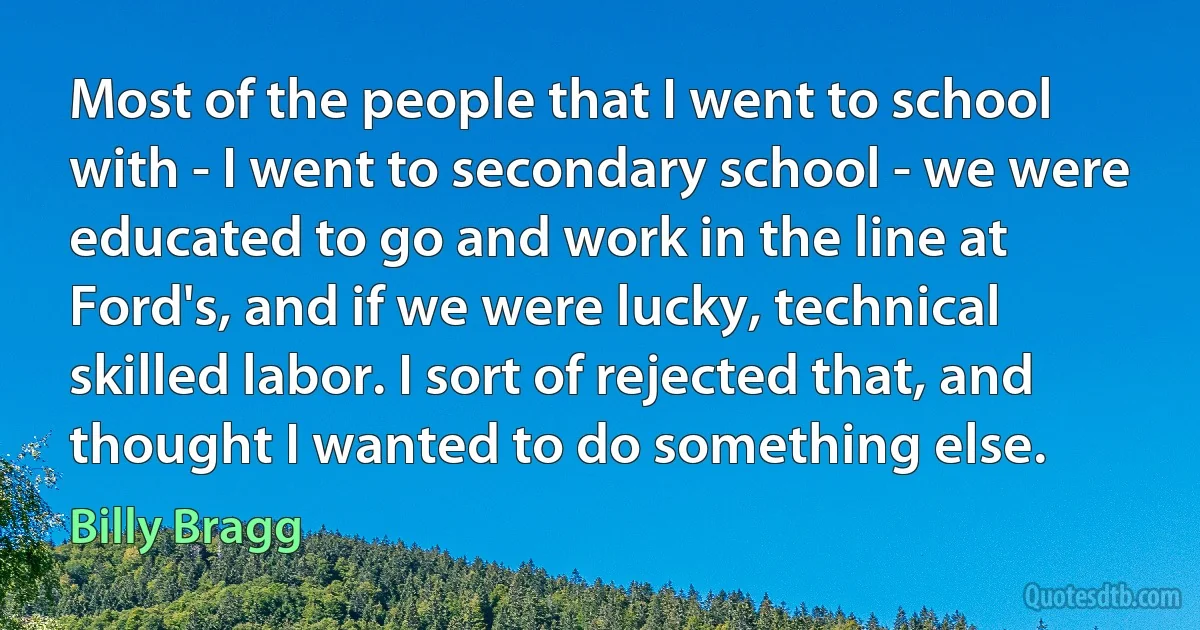 Most of the people that I went to school with - I went to secondary school - we were educated to go and work in the line at Ford's, and if we were lucky, technical skilled labor. I sort of rejected that, and thought I wanted to do something else. (Billy Bragg)