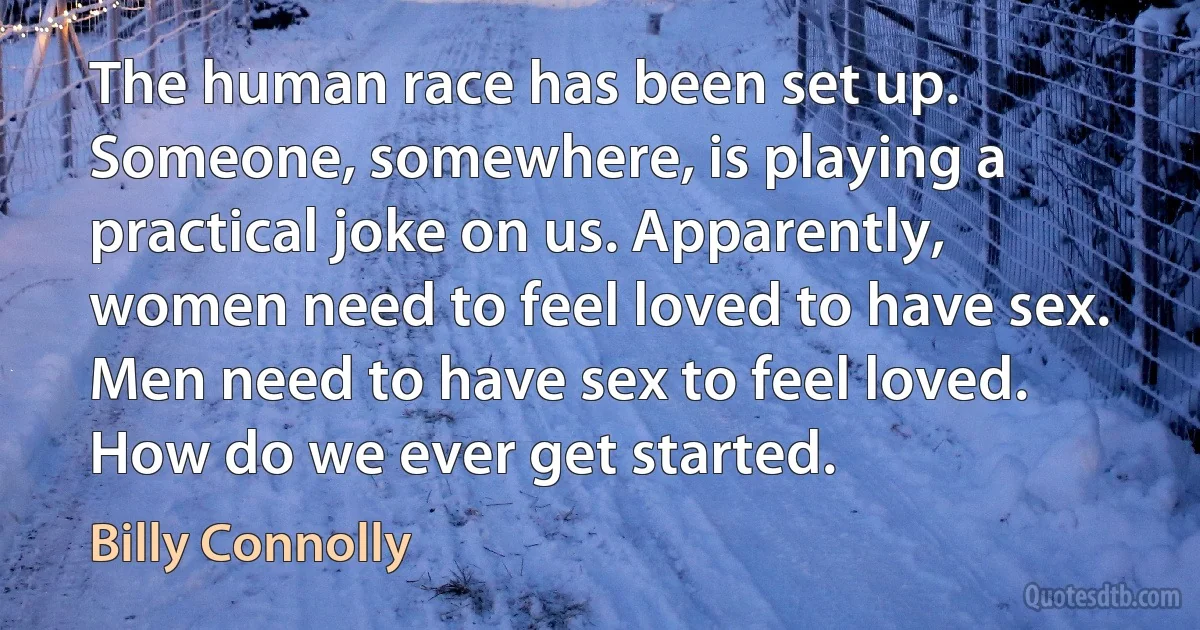 The human race has been set up. Someone, somewhere, is playing a practical joke on us. Apparently, women need to feel loved to have sex. Men need to have sex to feel loved. How do we ever get started. (Billy Connolly)