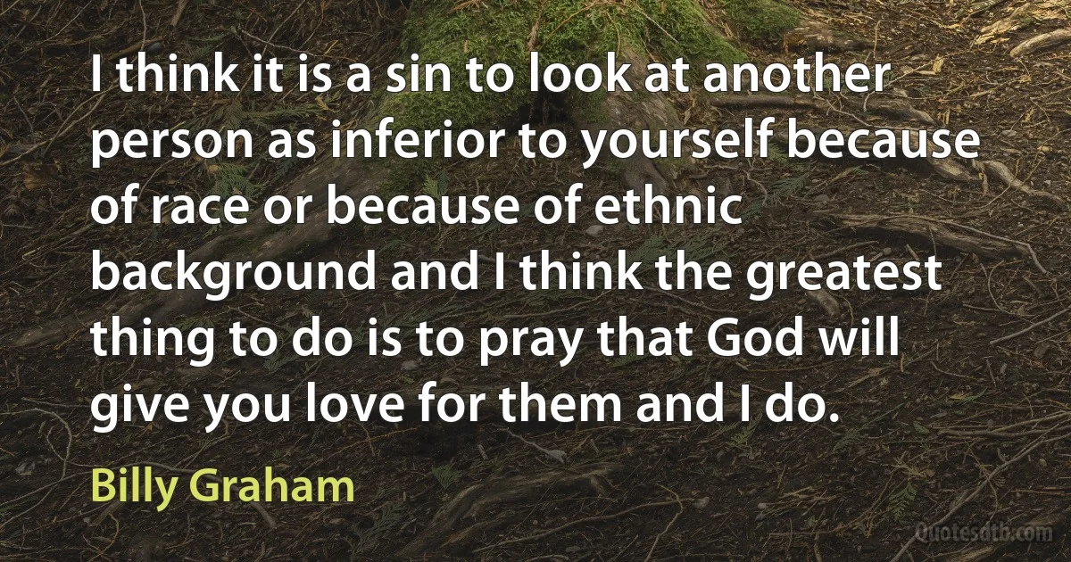 I think it is a sin to look at another person as inferior to yourself because of race or because of ethnic background and I think the greatest thing to do is to pray that God will give you love for them and I do. (Billy Graham)