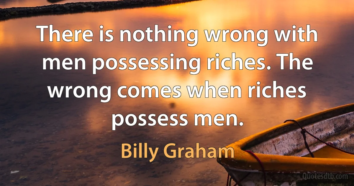 There is nothing wrong with men possessing riches. The wrong comes when riches possess men. (Billy Graham)