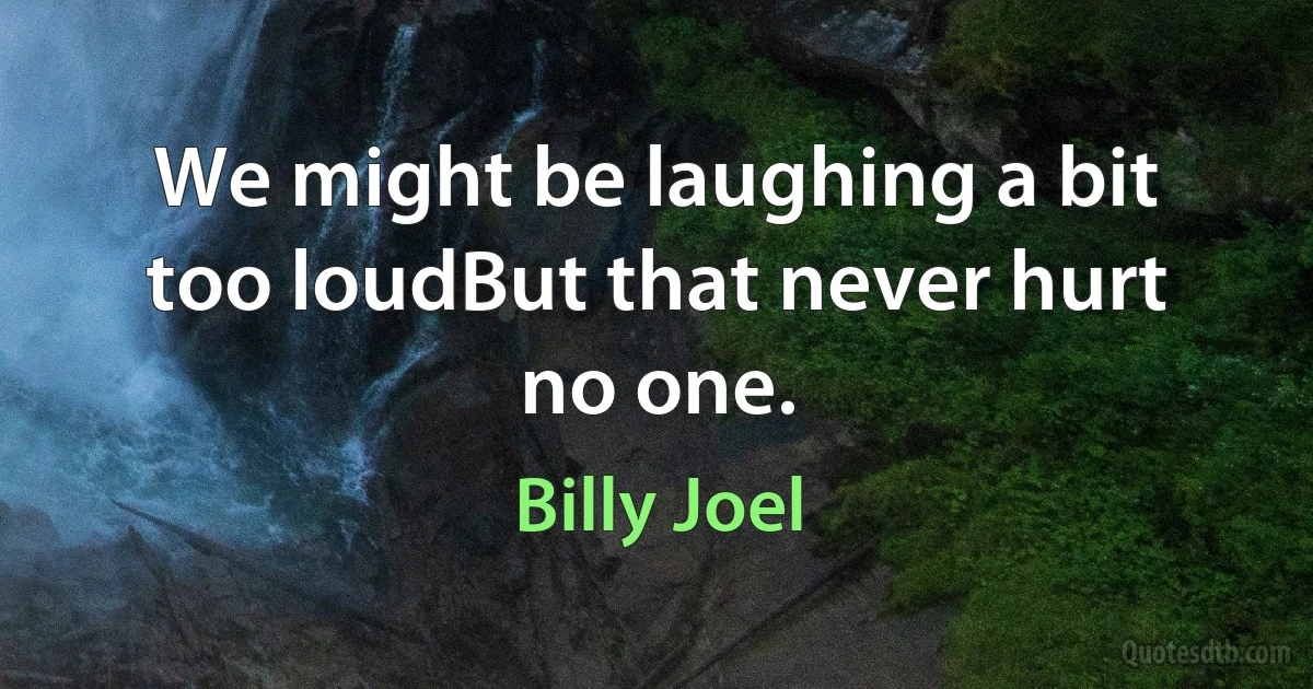 We might be laughing a bit too loudBut that never hurt no one. (Billy Joel)