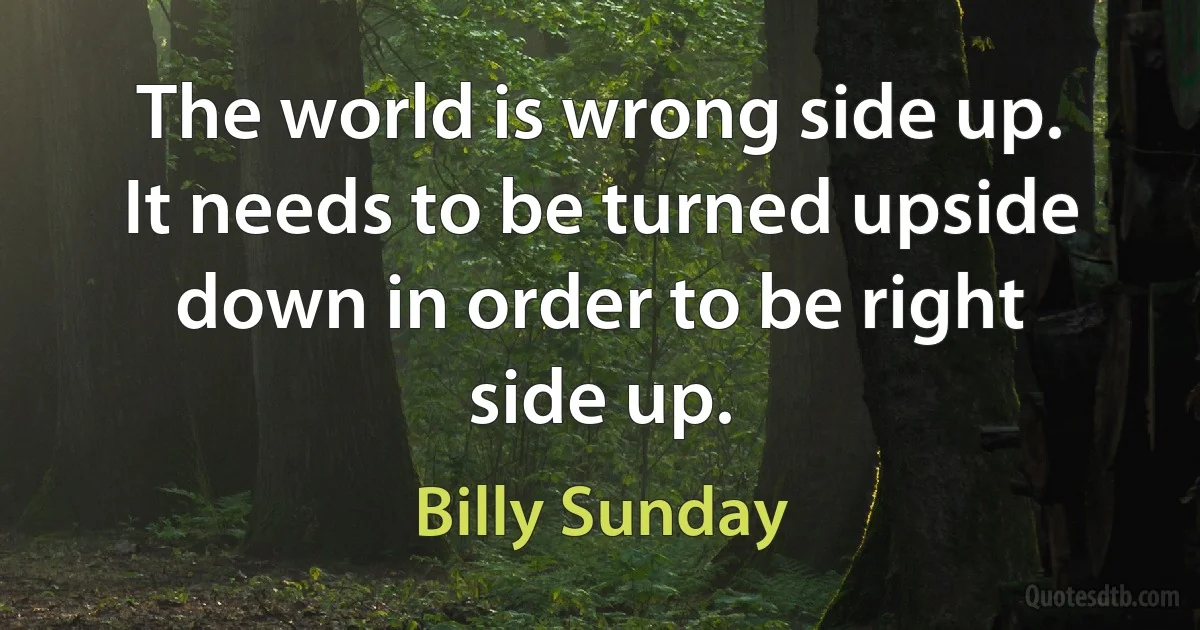 The world is wrong side up. It needs to be turned upside down in order to be right side up. (Billy Sunday)