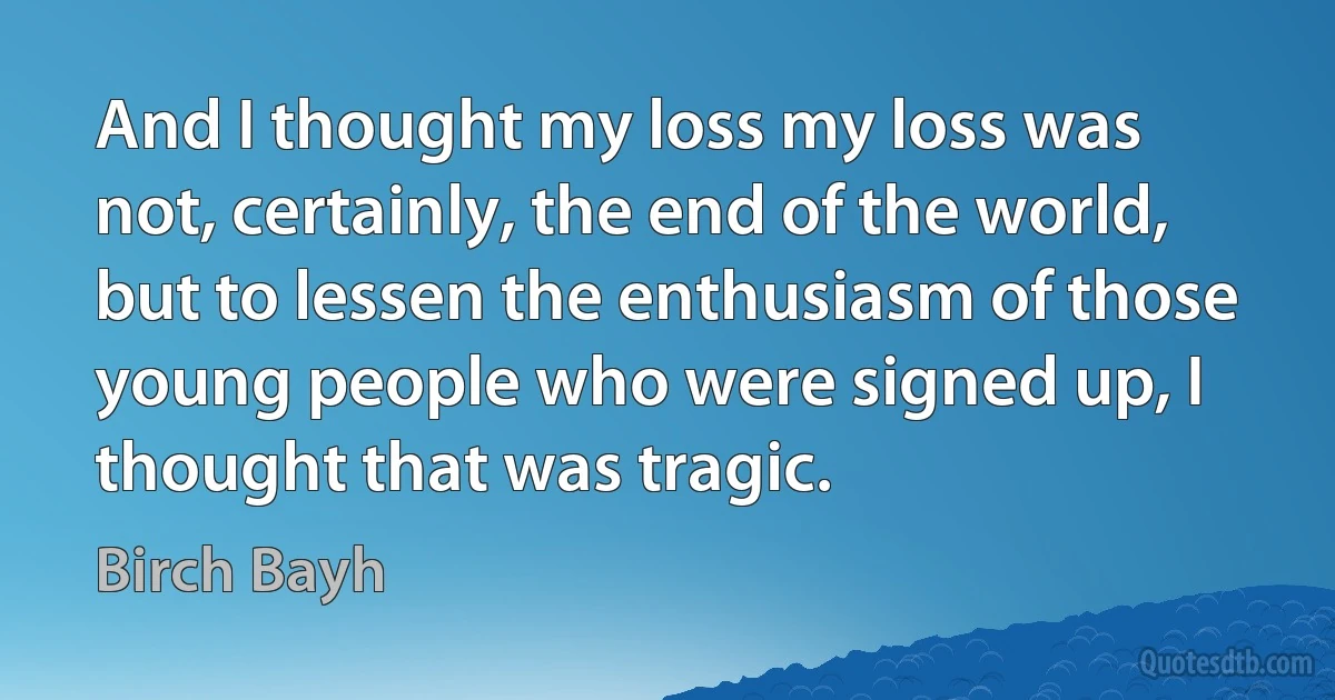 And I thought my loss my loss was not, certainly, the end of the world, but to lessen the enthusiasm of those young people who were signed up, I thought that was tragic. (Birch Bayh)