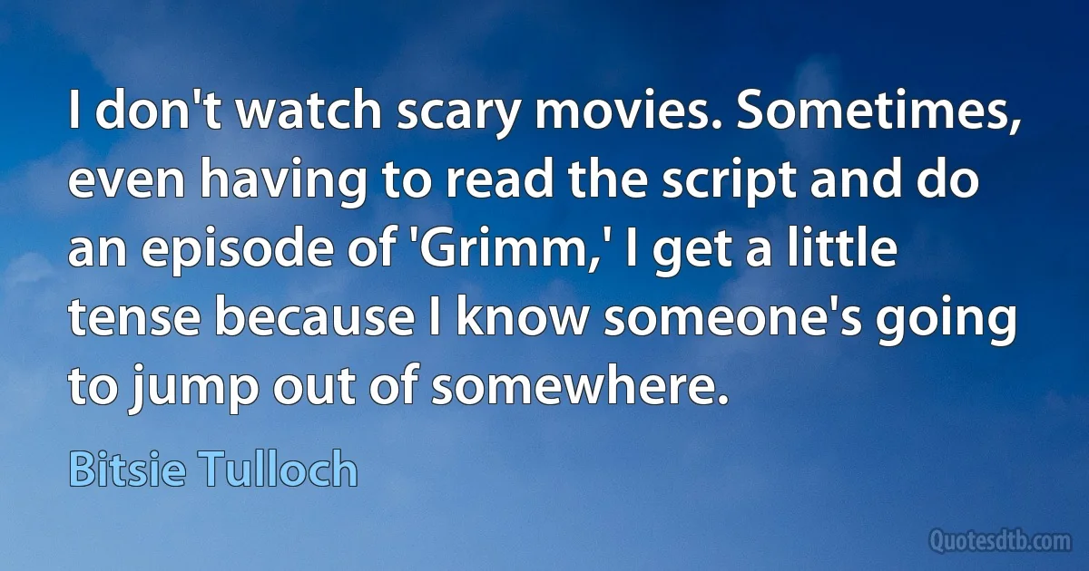 I don't watch scary movies. Sometimes, even having to read the script and do an episode of 'Grimm,' I get a little tense because I know someone's going to jump out of somewhere. (Bitsie Tulloch)