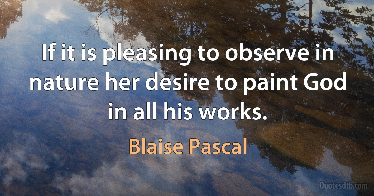 If it is pleasing to observe in nature her desire to paint God in all his works. (Blaise Pascal)