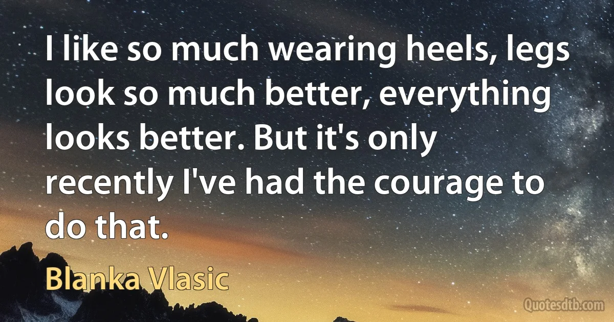 I like so much wearing heels, legs look so much better, everything looks better. But it's only recently I've had the courage to do that. (Blanka Vlasic)