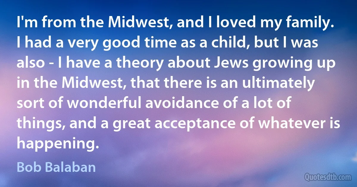 I'm from the Midwest, and I loved my family. I had a very good time as a child, but I was also - I have a theory about Jews growing up in the Midwest, that there is an ultimately sort of wonderful avoidance of a lot of things, and a great acceptance of whatever is happening. (Bob Balaban)