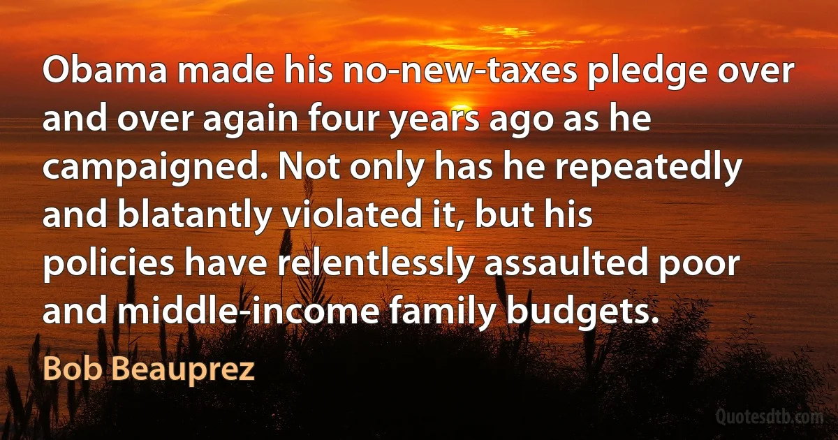 Obama made his no-new-taxes pledge over and over again four years ago as he campaigned. Not only has he repeatedly and blatantly violated it, but his policies have relentlessly assaulted poor and middle-income family budgets. (Bob Beauprez)