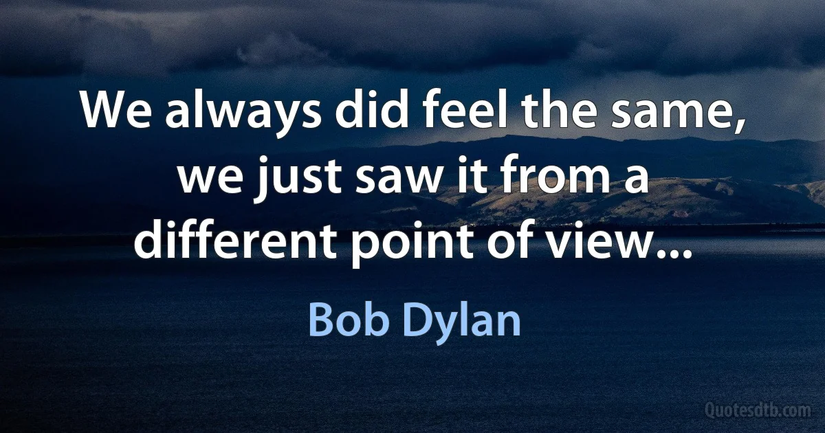 We always did feel the same, we just saw it from a different point of view... (Bob Dylan)