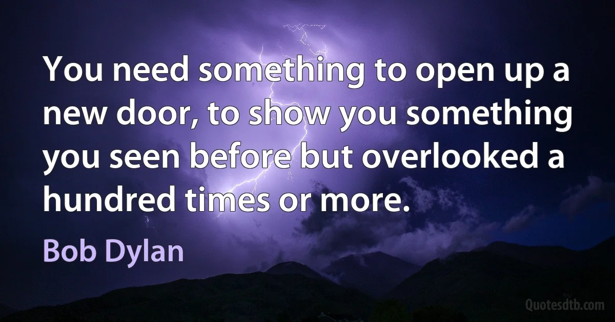 You need something to open up a new door, to show you something you seen before but overlooked a hundred times or more. (Bob Dylan)