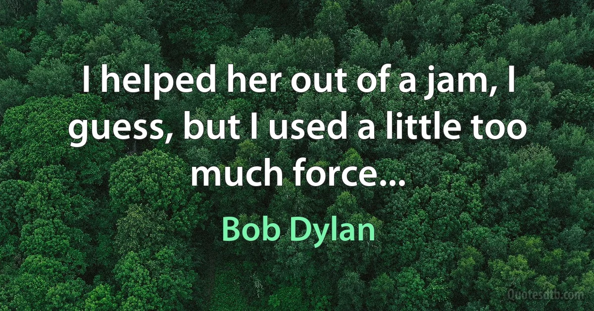 I helped her out of a jam, I guess, but I used a little too much force... (Bob Dylan)