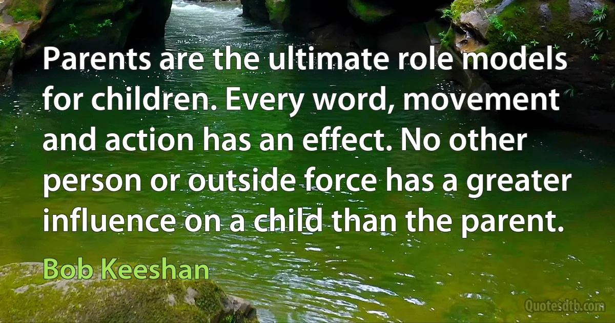 Parents are the ultimate role models for children. Every word, movement and action has an effect. No other person or outside force has a greater influence on a child than the parent. (Bob Keeshan)