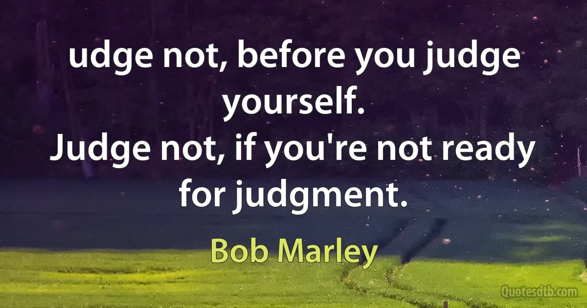 udge not, before you judge yourself.
Judge not, if you're not ready for judgment. (Bob Marley)