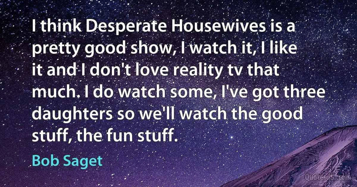 I think Desperate Housewives is a pretty good show, I watch it, I like it and I don't love reality tv that much. I do watch some, I've got three daughters so we'll watch the good stuff, the fun stuff. (Bob Saget)