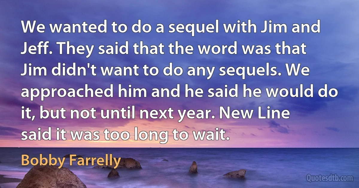 We wanted to do a sequel with Jim and Jeff. They said that the word was that Jim didn't want to do any sequels. We approached him and he said he would do it, but not until next year. New Line said it was too long to wait. (Bobby Farrelly)