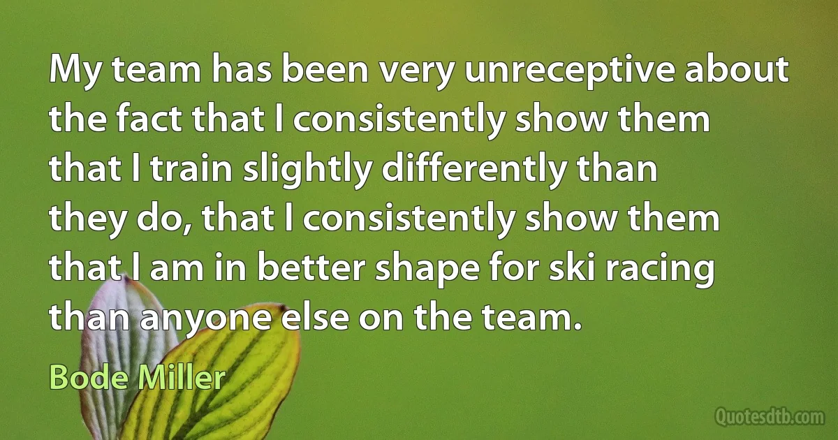 My team has been very unreceptive about the fact that I consistently show them that I train slightly differently than they do, that I consistently show them that I am in better shape for ski racing than anyone else on the team. (Bode Miller)