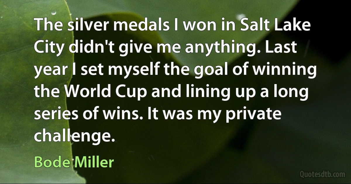 The silver medals I won in Salt Lake City didn't give me anything. Last year I set myself the goal of winning the World Cup and lining up a long series of wins. It was my private challenge. (Bode Miller)