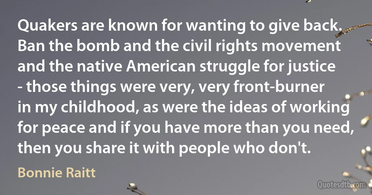 Quakers are known for wanting to give back. Ban the bomb and the civil rights movement and the native American struggle for justice - those things were very, very front-burner in my childhood, as were the ideas of working for peace and if you have more than you need, then you share it with people who don't. (Bonnie Raitt)