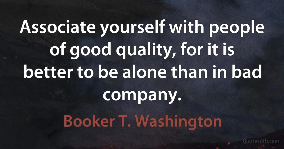 Associate yourself with people of good quality, for it is better to be alone than in bad company. (Booker T. Washington)