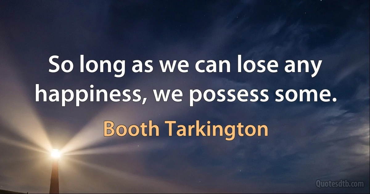 So long as we can lose any happiness, we possess some. (Booth Tarkington)