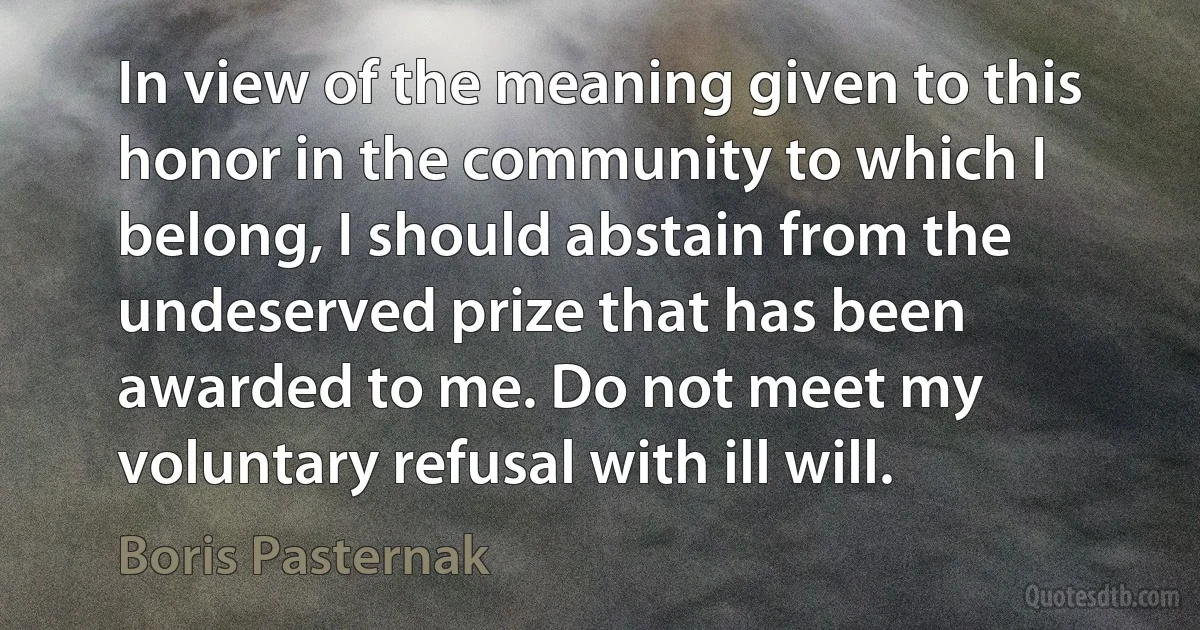 In view of the meaning given to this honor in the community to which I belong, I should abstain from the undeserved prize that has been awarded to me. Do not meet my voluntary refusal with ill will. (Boris Pasternak)